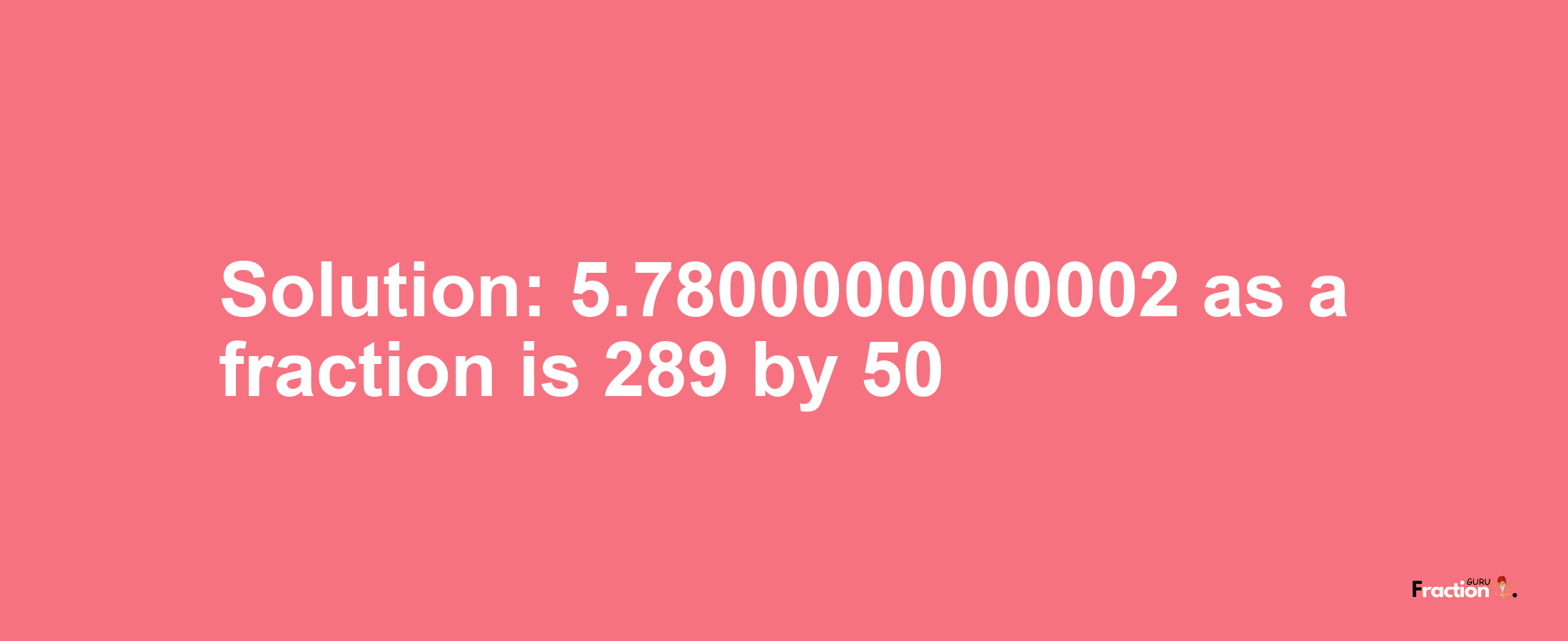 Solution:5.7800000000002 as a fraction is 289/50